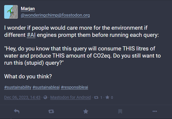 The image shows a social media post by a user named Marjan, who is pondering the environmental impact of AI queries. The post suggests that if AI engines informed users of the environmental impact before executing each query, people might be more environmentally conscious. The hypothetical prompt informs users about the water consumption and CO2 equivalent emissions of their query, and asks if they still wish to proceed. Marjan ends the post by asking for others’ opinions and includes hashtags related to sustainability and responsible AI use. The post is dated Dec 06, 2023, and has been made via Mastodon for Android. It has received 3 re-shares and no comments or likes yet. The user’s profile picture, an illustration of a chimp, is visible on the left.